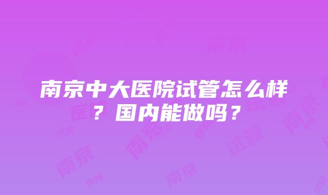 南京中大医院试管怎么样？国内能做吗？