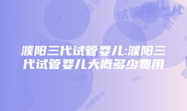 濮阳三代试管婴儿:濮阳三代试管婴儿大概多少费用