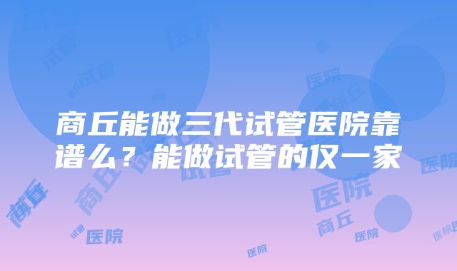 商丘能做三代试管医院靠谱么？能做试管的仅一家