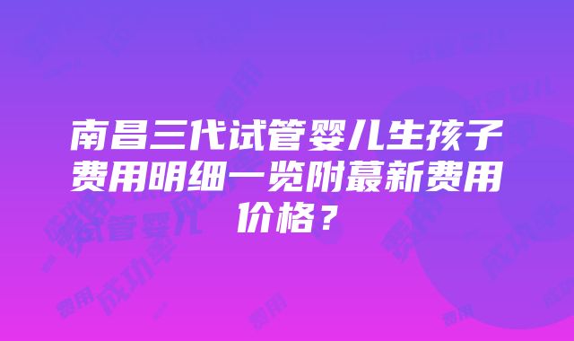 南昌三代试管婴儿生孩子费用明细一览附蕞新费用价格？