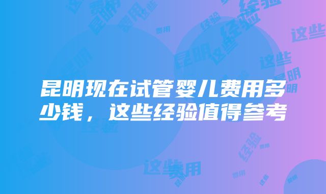 昆明现在试管婴儿费用多少钱，这些经验值得参考