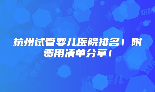 杭州试管婴儿医院排名！附费用清单分享！