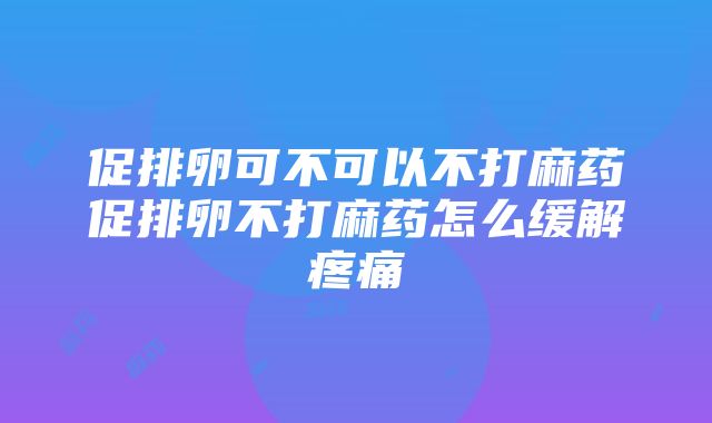 促排卵可不可以不打麻药促排卵不打麻药怎么缓解疼痛