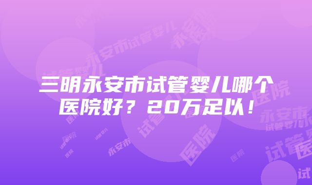 三明永安市试管婴儿哪个医院好？20万足以！