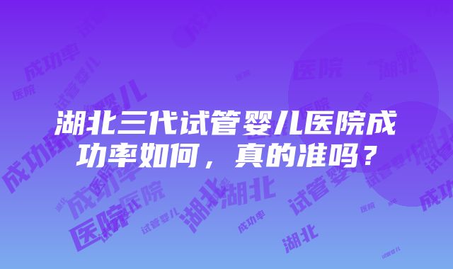 湖北三代试管婴儿医院成功率如何，真的准吗？