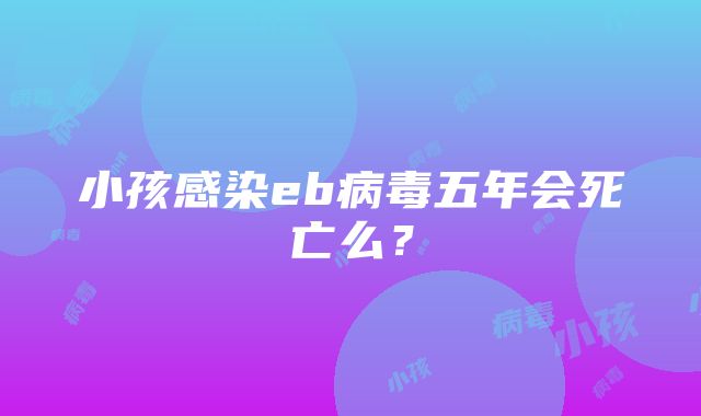 小孩感染eb病毒五年会死亡么？