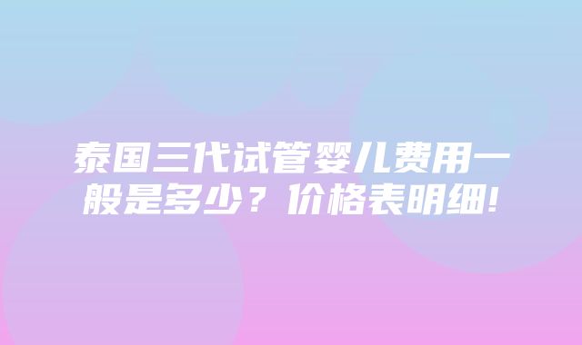 泰国三代试管婴儿费用一般是多少？价格表明细!