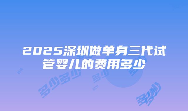 2025深圳做单身三代试管婴儿的费用多少