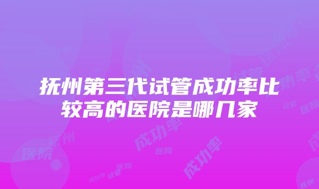 抚州第三代试管成功率比较高的医院是哪几家