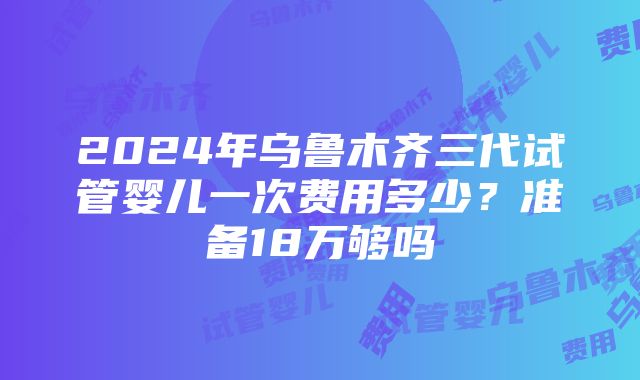 2024年乌鲁木齐三代试管婴儿一次费用多少？准备18万够吗