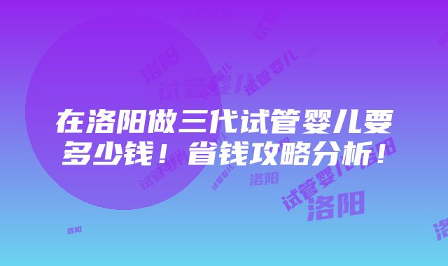 在洛阳做三代试管婴儿要多少钱！省钱攻略分析！