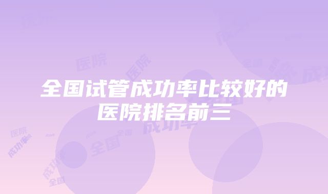 全国试管成功率比较好的医院排名前三