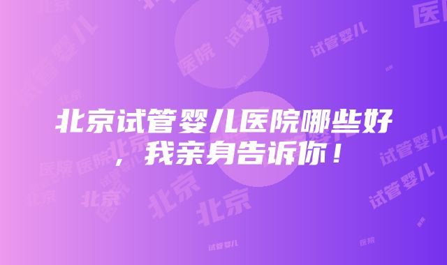 北京试管婴儿医院哪些好，我亲身告诉你！