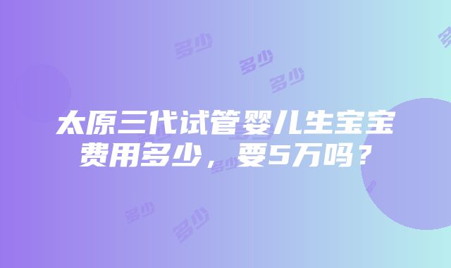 太原三代试管婴儿生宝宝费用多少，要5万吗？