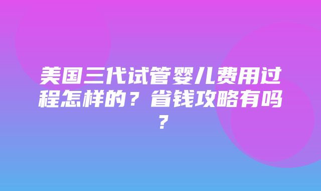 美国三代试管婴儿费用过程怎样的？省钱攻略有吗？