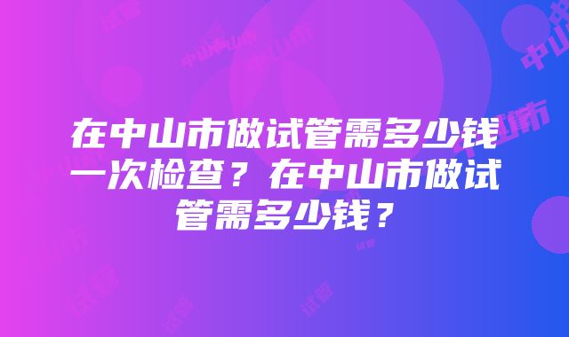 在中山市做试管需多少钱一次检查？在中山市做试管需多少钱？