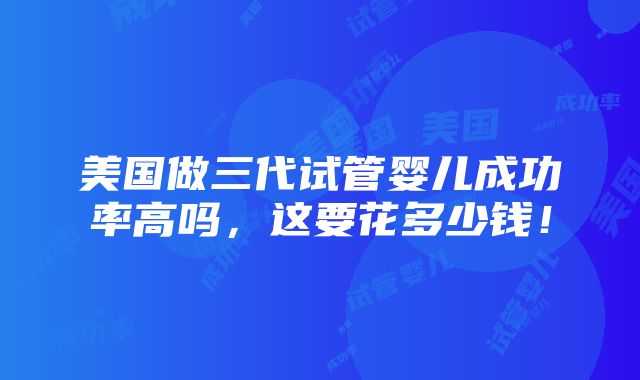 美国做三代试管婴儿成功率高吗，这要花多少钱！