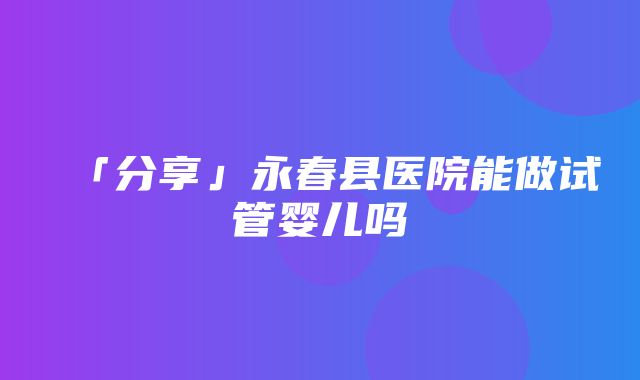 「分享」永春县医院能做试管婴儿吗