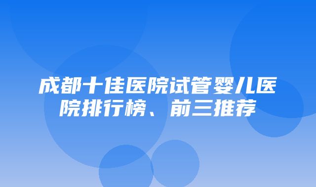 成都十佳医院试管婴儿医院排行榜、前三推荐