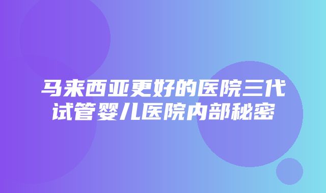 马来西亚更好的医院三代试管婴儿医院内部秘密