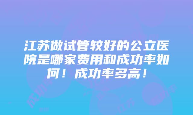 江苏做试管较好的公立医院是哪家费用和成功率如何！成功率多高！