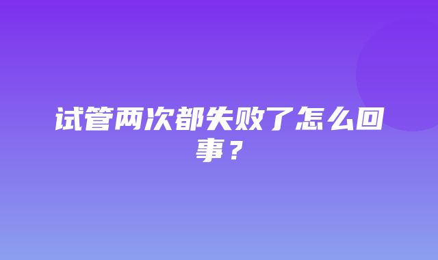 试管两次都失败了怎么回事？