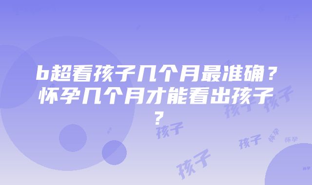 b超看孩子几个月最准确？怀孕几个月才能看出孩子？