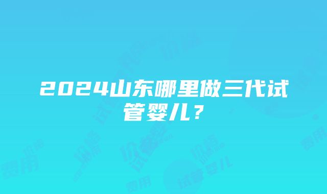 2024山东哪里做三代试管婴儿？