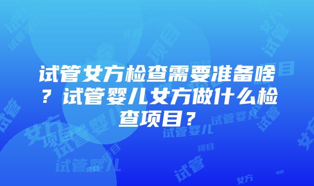 试管女方检查需要准备啥？试管婴儿女方做什么检查项目？