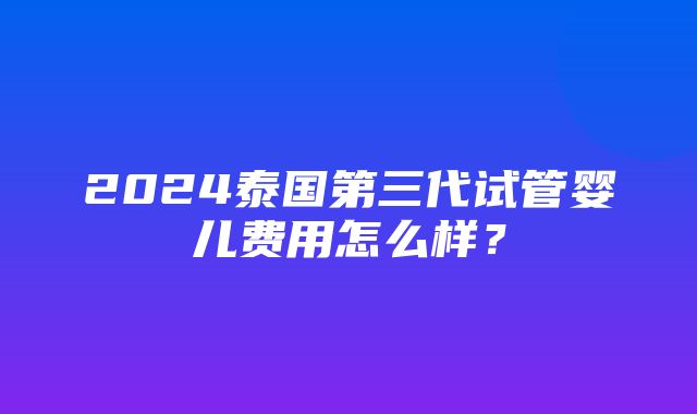 2024泰国第三代试管婴儿费用怎么样？