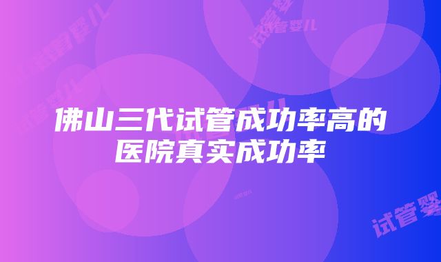 佛山三代试管成功率高的医院真实成功率