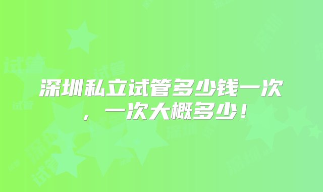 深圳私立试管多少钱一次，一次大概多少！