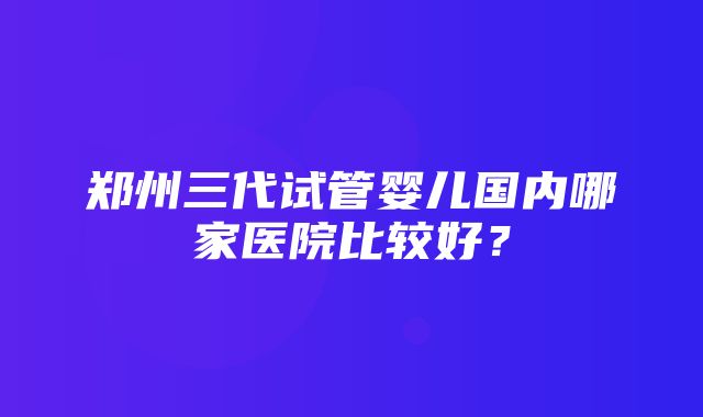 郑州三代试管婴儿国内哪家医院比较好？