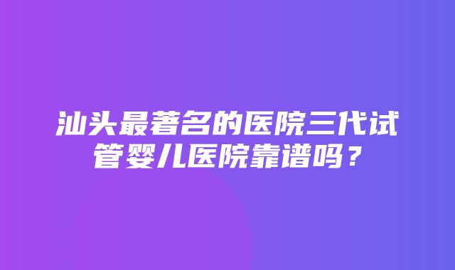 汕头最著名的医院三代试管婴儿医院靠谱吗？