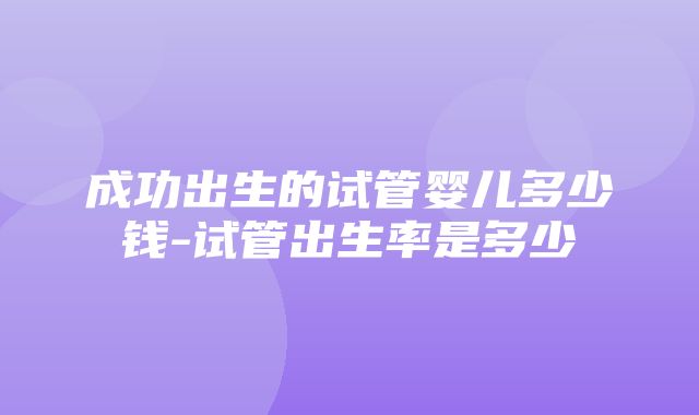 成功出生的试管婴儿多少钱-试管出生率是多少