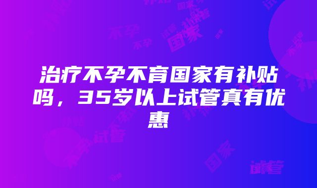 治疗不孕不育国家有补贴吗，35岁以上试管真有优惠