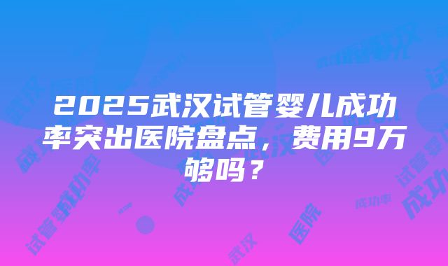 2025武汉试管婴儿成功率突出医院盘点，费用9万够吗？