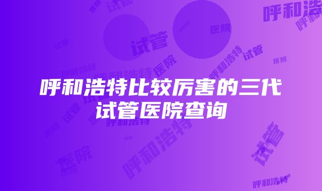 呼和浩特比较厉害的三代试管医院查询