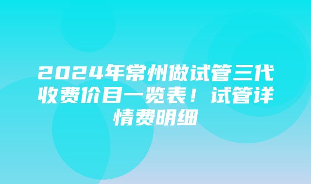 2024年常州做试管三代收费价目一览表！试管详情费明细