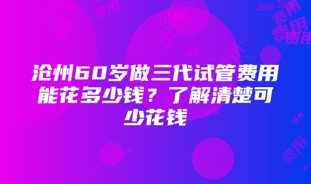 沧州60岁做三代试管费用能花多少钱？了解清楚可少花钱