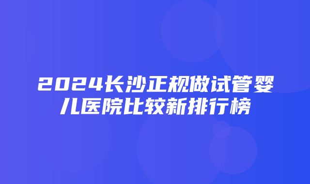 2024长沙正规做试管婴儿医院比较新排行榜