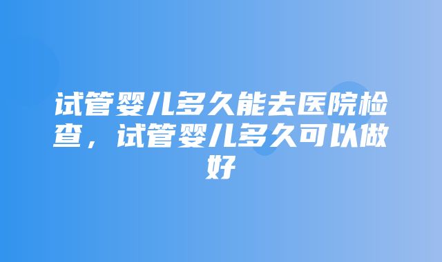 试管婴儿多久能去医院检查，试管婴儿多久可以做好