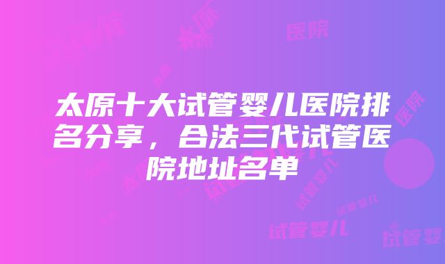 太原十大试管婴儿医院排名分享，合法三代试管医院地址名单