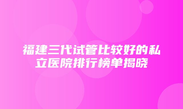 福建三代试管比较好的私立医院排行榜单揭晓