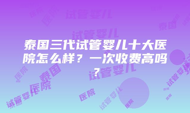 泰国三代试管婴儿十大医院怎么样？一次收费高吗？