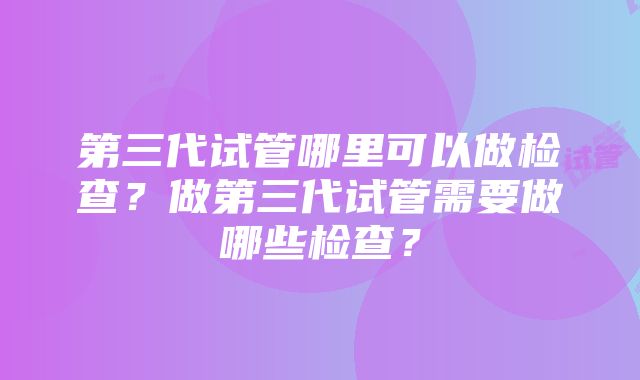 第三代试管哪里可以做检查？做第三代试管需要做哪些检查？