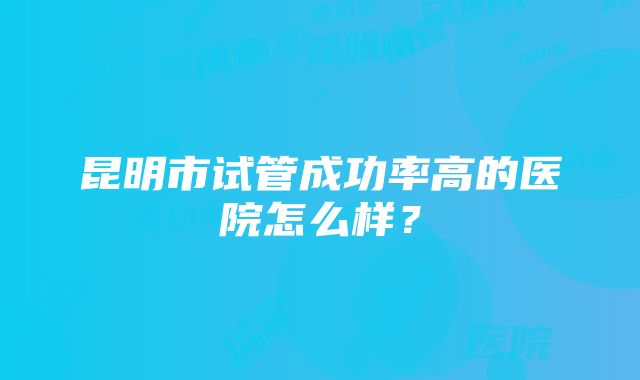 昆明市试管成功率高的医院怎么样？