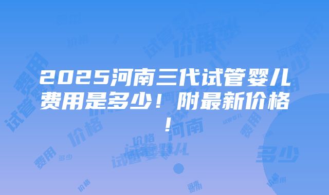 2025河南三代试管婴儿费用是多少！附最新价格！