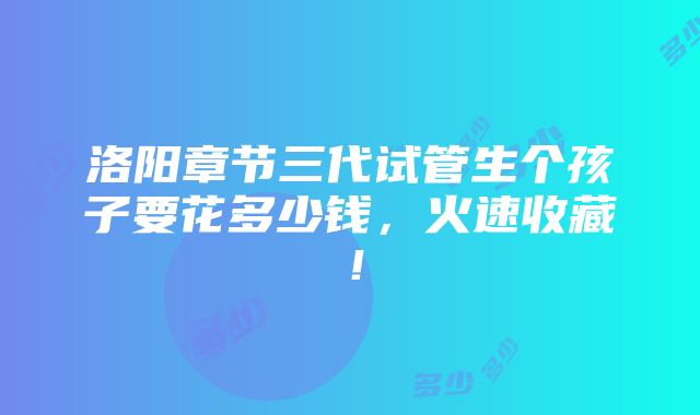 洛阳章节三代试管生个孩子要花多少钱，火速收藏！