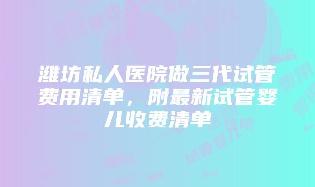 潍坊私人医院做三代试管费用清单，附最新试管婴儿收费清单